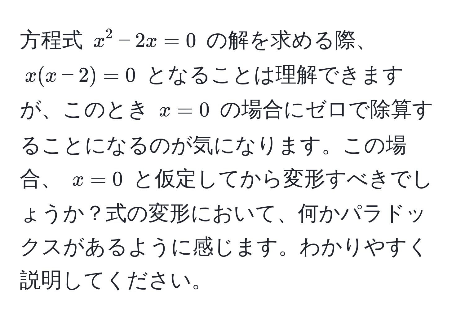 方程式 $x^2 - 2x = 0$ の解を求める際、$x(x - 2) = 0$ となることは理解できますが、このとき $x=0$ の場合にゼロで除算することになるのが気になります。この場合、 $x=0$ と仮定してから変形すべきでしょうか？式の変形において、何かパラドックスがあるように感じます。わかりやすく説明してください。