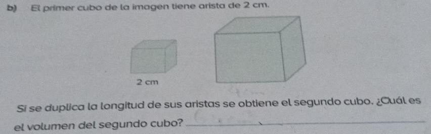 El primer cubo de la imagen tiene arista de 2 cm. 
Si se duplica la longitud de sus aristas se obtiene el segundo cubo. ¿Cuál es 
el volumen del segundo cubo? 
_