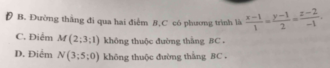 B. Đường thằng đi qua hai điểm B, C có phương trình là  (x-1)/1 = (y-1)/2 = (z-2)/-1 ,
C. Điểm M(2;3;1) không thuộc đường thằng BC.
D. Điểm N(3;5;0) không thuộc đường thằng BC.