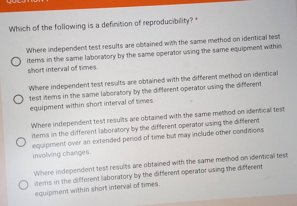 Which of the following is a definition of reproducibility? *
Where independent test results are obtained with the same method on identical test
items in the same laboratory by the same operator using the same equipment within
short interval of times.
Where independent test results are obtained with the different method on identical
test items in the same laboratory by the different operator using the different
equipment within short interval of times.
Where independent test results are obtained with the same method on identical test
items in the different laboratory by the different operator using the different
equipment over an extended period of time but may include other conditions
involving changes.
Where independent test results are obtained with the same method on identical test
items in the different laboratory by the different operator using the different
equipment within short interval of times.