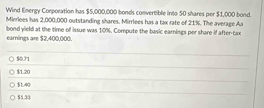 Wind Energy Corporation has $5,000,000 bonds convertible into 50 shares per $1,000 bond.
Mirrlees has 2,000,000 outstanding shares. Mirrlees has a tax rate of 21%. The average Aa
bond yield at the time of issue was 10%. Compute the basic earnings per share if after-tax
earnings are $2,400,000.
$0.71
$1.20
$1.40
$1.33