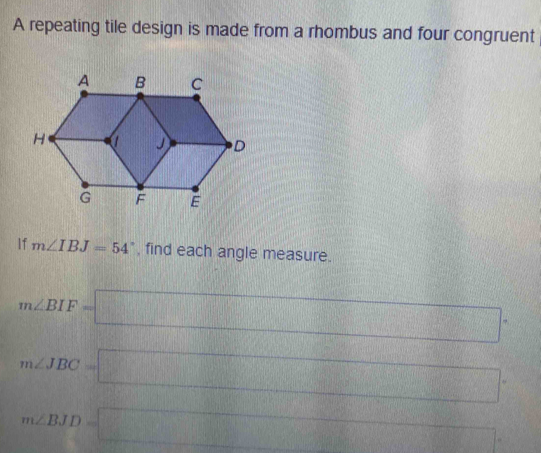 A repeating tile design is made from a rhombus and four congruent 
If m∠ IBJ=54° , find each angle measure.
m∠ BIF=□
m∠ JBC=□
110°
m∠ BJD=□ x_□ 1□ 