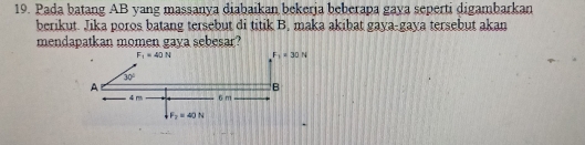 Pada batang AB yang massanya diabaikan bekerja beberapa gaya seperti digambarkan
berikut. Jika poros batang tersebut di titik B, maka akibat gaya-gaya tersebut akan
mendapatkan momen gaya sebesar?