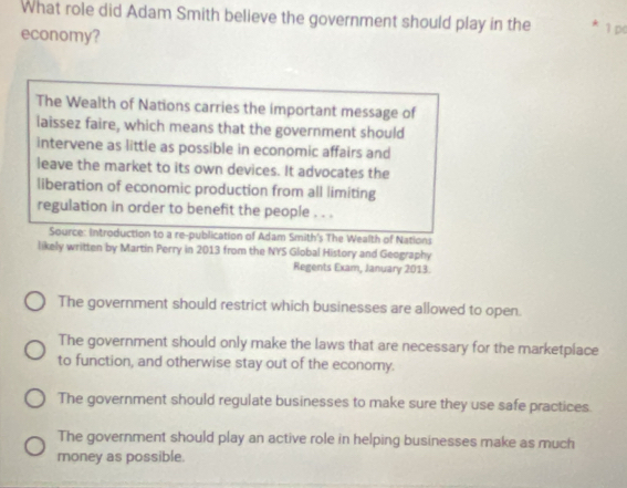 What role did Adam Smith believe the government should play in the * 1 p(
economy?
The Wealth of Nations carries the important message of
laissez faire, which means that the government should
intervene as little as possible in economic affairs and
leave the market to its own devices. It advocates the
liberation of economic production from all limiting
regulation in order to benefit the people . . .
Source: Introduction to a re-publication of Adam Smith's The Wealth of Nations
likely written by Martin Perry in 2013 from the NYS Global History and Geography
Regents Exam, January 2013.
The government should restrict which businesses are allowed to open.
The government should only make the laws that are necessary for the marketplace
to function, and otherwise stay out of the economy.
The government should regulate businesses to make sure they use safe practices.
The government should play an active role in helping businesses make as much
money as possible.