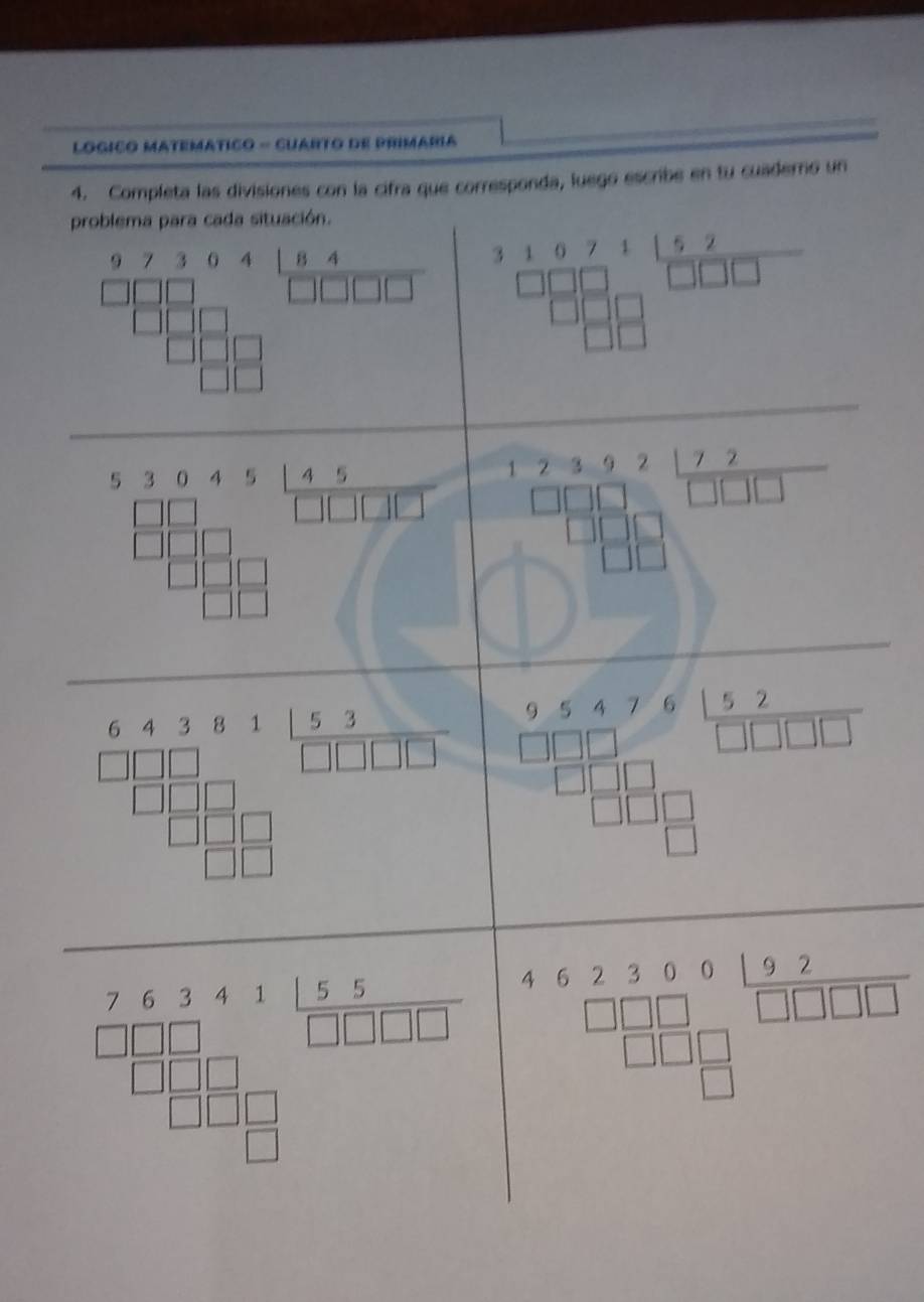 LOgICo MATeMáTICo - CUARTo dE PRIMaRIa 
4. Completa las divisiones con la cifra que corresponda, luego escribe en tu cuaderno un 
problema para cada situación. 
frac beginarrayr 973641.94 □ □ □ □  □ □ □ □ endarray □ □ □  beginarrayr 316711 52/□ □ □   □ □ □  □ □ □ endarray
frac sqrt(frac a^3+3)circ 13frac  (6b+36)/13 13=□^(□) frac □ □ 72 C_□ □ □  □ □ □  □ □ □  □ □ □  □ endarray 
□  P 
frac frac 1frac 1 1/5  -frac 15=frac □ 2=frac 1frac ^ 11/6 □  □ /2 4-frac 4= □ /□   beginarrayr 9.5476152 □ endarray □ □ □ &□ □ □ endarray
beginarrayr 462360192□ □ □ □ □ 