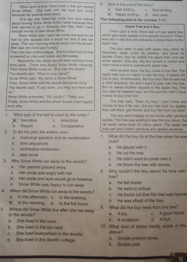 How is the end of the story?
Once upon a time, there lived a little girl named
Snow White. She lived with her aunt and uncle a. Sad ending c. Bad ending.
because her parents were dead. b Happy ending. d. Not clear.
One day she heard her uncle and aunt talking The following text is for number 7-11
about leaving Snow White in the castle because the
both wanted to go to America and they didn't have Apple Tree and a Boy
enough money to take Snow White. Once upon a time, there was a huge apple tree
Snow White didn't want her uncle and aunt to do which gave tasty apples to the people around it. There
that so she decided that it would be best if she ran . was also a little boy who became a close friend to the
away. The next morning she ran away into the woods. apple tree.
She was very tired and hungry. The boy used to play with apple tree, climb its.
Then she saw a little cottage. She knocked but no one branches, sleep under its shadow, and pluck its
answered so she went inside and fell asleep. apples. Every day he visited the apple tree, and ate
Meanwhile, the seven dwarfs were coming home some apples. One day, the boy joined in school and
from work. There they found Snow White sleeping didn't have a time to spend with apple tree.
Then Snow White woke up. She saw the dwarfs After several days, the boy came to the tree. The
The dwarfs said, "What is your name?" apple tree was so happy to see the boy. It asked the
Snow White said. "My name is Snow White." boy to play. Unfortunately, the boy said that he was not
Then, Snow White told the dwarf's the whole story. a child anymore. He didn't want to play with the tree.
The dwarfs said, "If you want, you may live here with But he asked another request to the apple tree. The
us." boy said he needed toys, but his parents didn't have
Snow White answered, "Oh, could I? Thank you." money to buy it for him.
Finally, Snow White and the seven dwar's lived happily The tree said, "Dear my boy, I don't have any
ever after. money to buy it for you, but you can pick my apples.
then sell them, get money and buy the toys you want.'
1. What type of the text is used by the writer? The boy went happily to his home after plucking
Narrative c. Anecdote apples. The tree was waiting to see the boy return. Bu
he never came back for many years. The apple tre
b. Report d. Comparative was sad and it didn't produce any apples anymore.
2. To tell the plot, the writers uses .
a. rhetorical question and an exclamation 7. What did the boy do at the tree when he was
b. time sequences child?
c. contrastive evidences a. He played with it.
d. past tense b. He cut the tree.
3. Why Snow White ran away to the woods? c. He didn't want to come near it.
a. Her parents passed away. d. He threw the tree with stones
b. Her uncle was angry with her. 8. Why couldn't the boy spend his time with
tree?
s Her uncle and aunt would go to America.
d. Snow White was happy to run away. a. He felt bored.
4. When did Snow White run away to the woods? b. He went to school.
a. In the afternoon. c. In the evening. c. He found out that the tree was haunte
In the morning. d. In the full moon. d. He was afraid of the tree.
5. Where did Snow White live after she ran away 9. What did the boy need from the tree?
to the woods? a. A toy. c. A good friend.
a. She lived in the cave. b. A sculpture. d. A fruit.
b. She lived in the lion nest. 10. What kind of tense mostly exists in the
c. She lived everywhere in the woods. above?
d. She lived in the dwarfs' cottage. a. Simple present tense.
b. Simple past.
11
