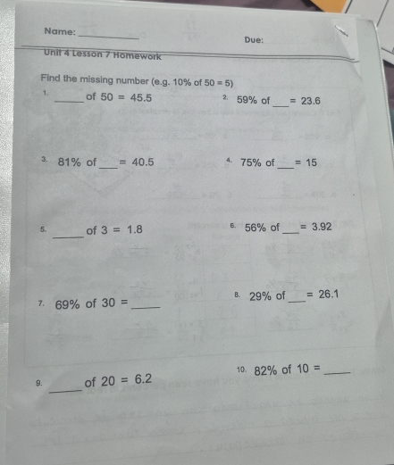 Name: 
_ 
Due: 
Unit 4 Lesson 7 Homework 
Find the missing number (e.g. 10% of 50=5)
_ 
1. _of 50=45.5 ² 59% of =23.6
_ 
_ 
3. 81% of =40.5 4. 75% of =15
_ 
5. of 3=1.8 B. 56% of _ =3.92
7 69% of 30= _B 29% of _ =26.1
10. 82% of 10= _ 
_ 
9. of 20=6.2