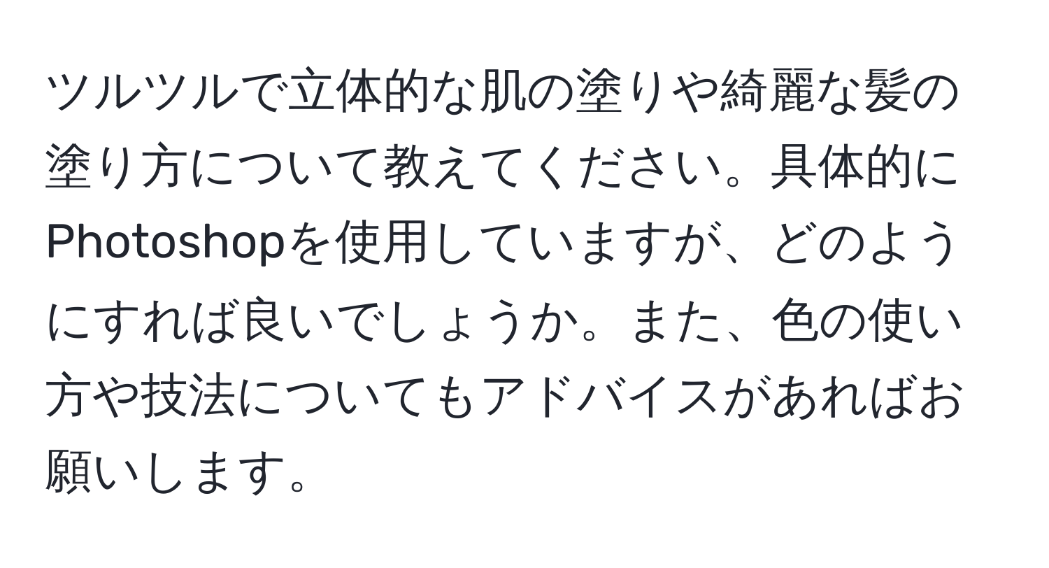 ツルツルで立体的な肌の塗りや綺麗な髪の塗り方について教えてください。具体的にPhotoshopを使用していますが、どのようにすれば良いでしょうか。また、色の使い方や技法についてもアドバイスがあればお願いします。