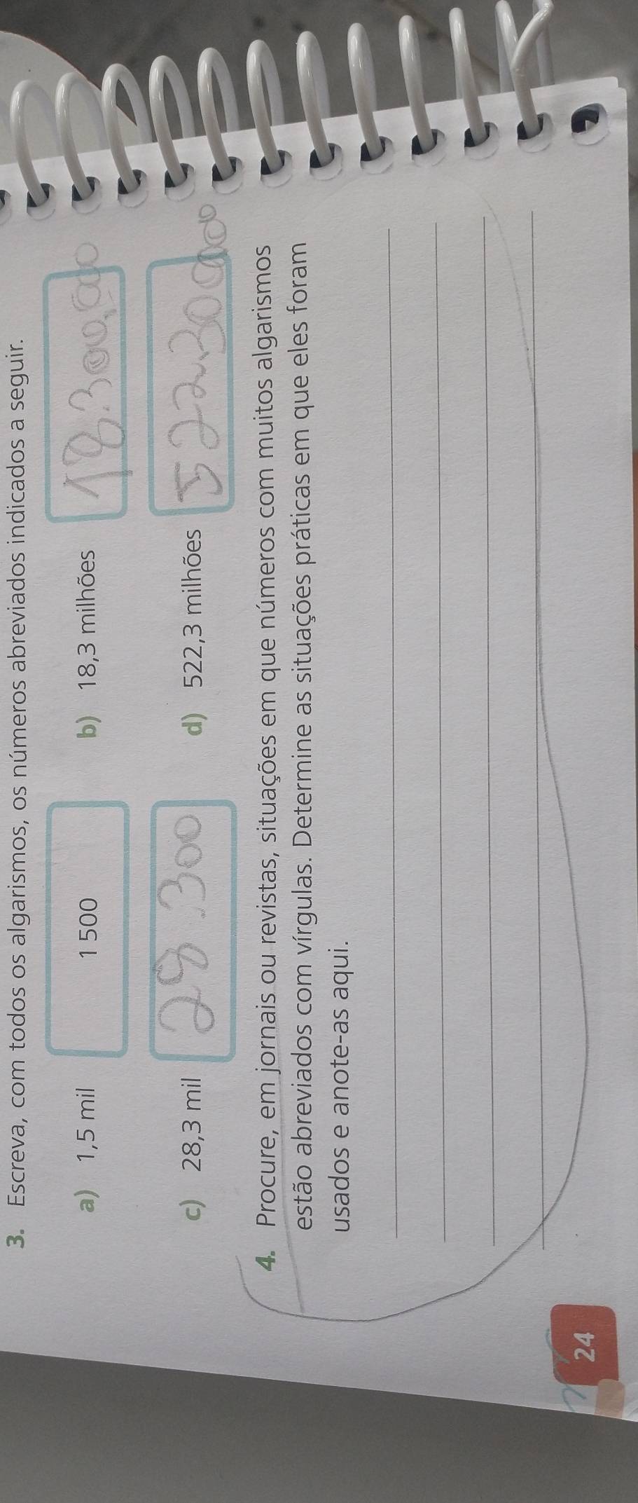 Escreva, com todos os algarismos, os números abreviados indicados a seguir. 
a) 1,5 mil 1 500 b) 18,3 milhões
c) 28,3 mil d) 522,3 milhões
4. Procure, em jornais ou revistas, situações em que números com muitos algarismos 
estão abreviados com vírgulas. Determine as situações práticas em que eles foram 
usados e anote-as aqui. 
_ 
_ 
_ 
_ 
_ 
24