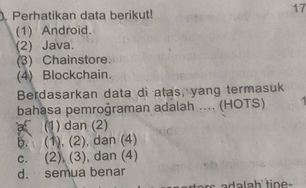 ). Perhatikan data berikut!
17
(1) Android.
(2) Java.
(3) Chainstore.
(4) Blockchain.
Berdasarkan data di atas, yang termasuk
bahasa pemroğraman adalah .... (HOTS)
.
a (1) dan (2)
b. (1), (2), dan (4)
c. (2), (3), dan (4)
d. semua benar
a da lah tip e