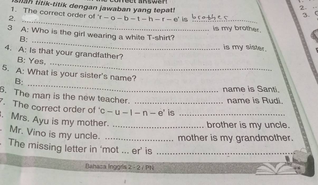 mect answer! 
slah titik-titik dengan jawaban yang tepat! 
2. · 
1. The correct order of ‘ r-o-b-t-h-r-e' is_ 
2. 
3. C 
_ 
is my brother. 
3 A: Who is the girl wearing a white T-shirt? 
B: _is my sister. 
_ 
4. A: Is that your grandfather? 
B: Yes, 
_ 
5. A: What is your sister's name? 
B: 
name is Santi. 
6. The man is the new teacher. 
name is Rudi. 
7. The correct order of c-u-|-n-e' _ is 
. Mrs. Ayu is my mother.__ 
brother is my uncle. 
. Mr. Vino is my uncle._ 
mother is my grandmother. 
. The missing letter in ‘mot ... er’ is_ 
Bahasa Inggris 2 - 2 / PN