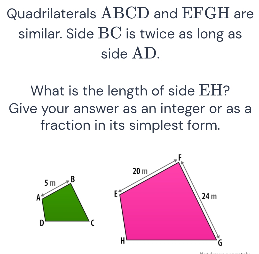 Quadrilaterals ABCD and EFGH are 
similar. Side BC is twice as long as 
side AD. 
What is the length of side EH? 
Give your answer as an integer or as a 
fraction in its simplest form.