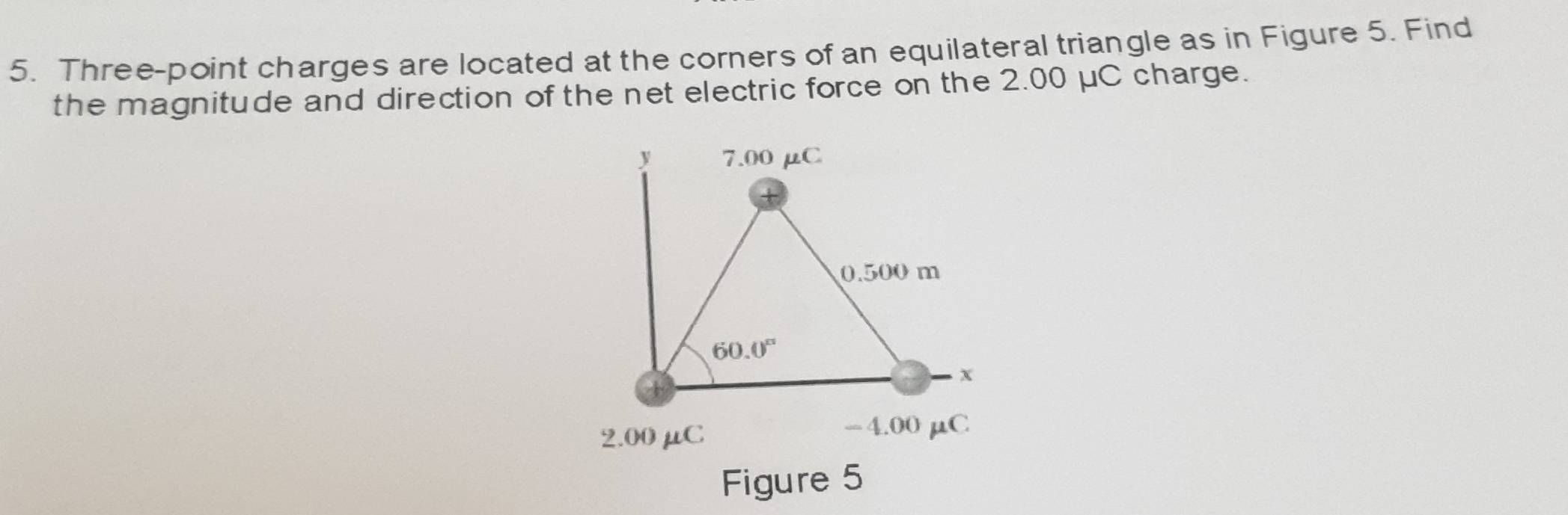 Three-point charges are located at the corners of an equilateral triangle as in Figure 5. Find
the magnitude and direction of the net electric force on the 2.00 μC charge.
Figure 5