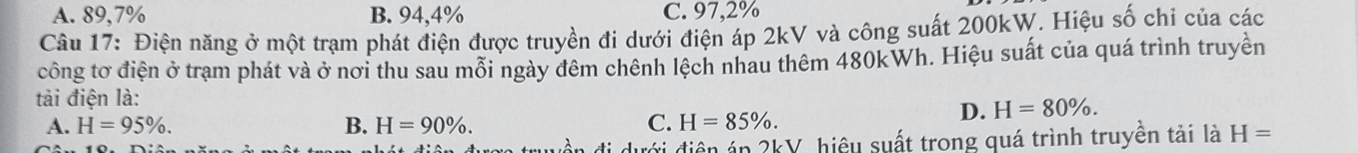 A. 89,7% B. 94,4% C. 97,2%
Câu 17: Điện năng ở một trạm phát điện được truyền đi dưới điện áp 2kV và công suất 200kW. Hiệu số chỉ của các
công tơ điện ở trạm phát và ở nơi thu sau mỗi ngày đêm chênh lệch nhau thêm 480kWh. Hiệu suất của quá trình truyền
tải điện là: D. H=80%.
A. H=95%. B. H=90%. C. H=85%. 
đới điện án 2kV, hiệu suất trong quá trình truyền tải là H=