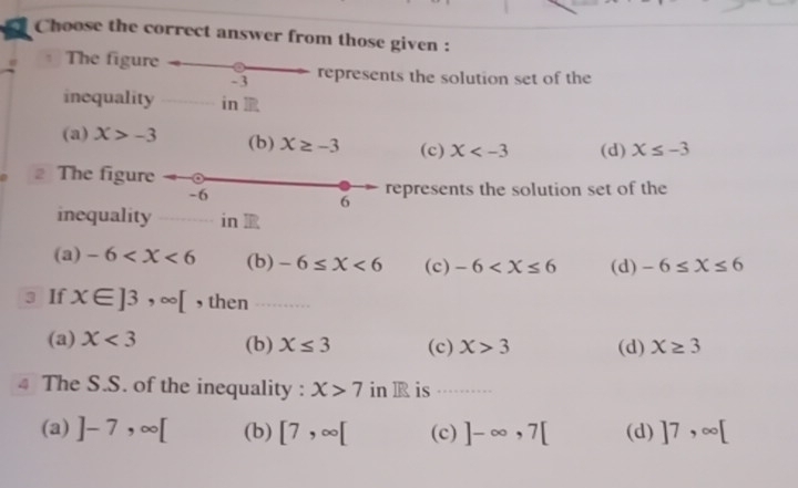 Choose the correct answer from those given :
e = The figure
-3 represents the solution set of the
inequality in
(a) X>-3 (b) X≥ -3 (c) X (d) X≤ -3
The figure
-6 represents the solution set of the
6
inequality in
(a) -6 (b) -6≤ X<6</tex> (c) -6 (d) -6≤ X≤ 6
3 If x∈ ]3,∈fty [ , then
(a) X<3</tex> (b) X≤ 3 (c) X>3 (d) X≥ 3
4 The S.S. of the inequality : X>7 in R is ……
(a) ]-7,∈fty [ (b) [7,∈fty [ (c) ]-∈fty , 7[ (d) ]7,∈fty [