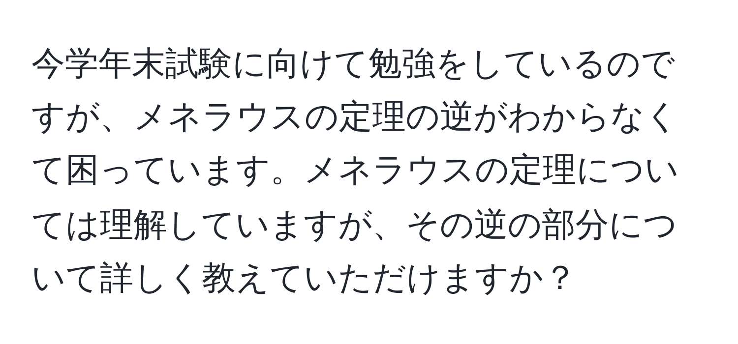 今学年末試験に向けて勉強をしているのですが、メネラウスの定理の逆がわからなくて困っています。メネラウスの定理については理解していますが、その逆の部分について詳しく教えていただけますか？