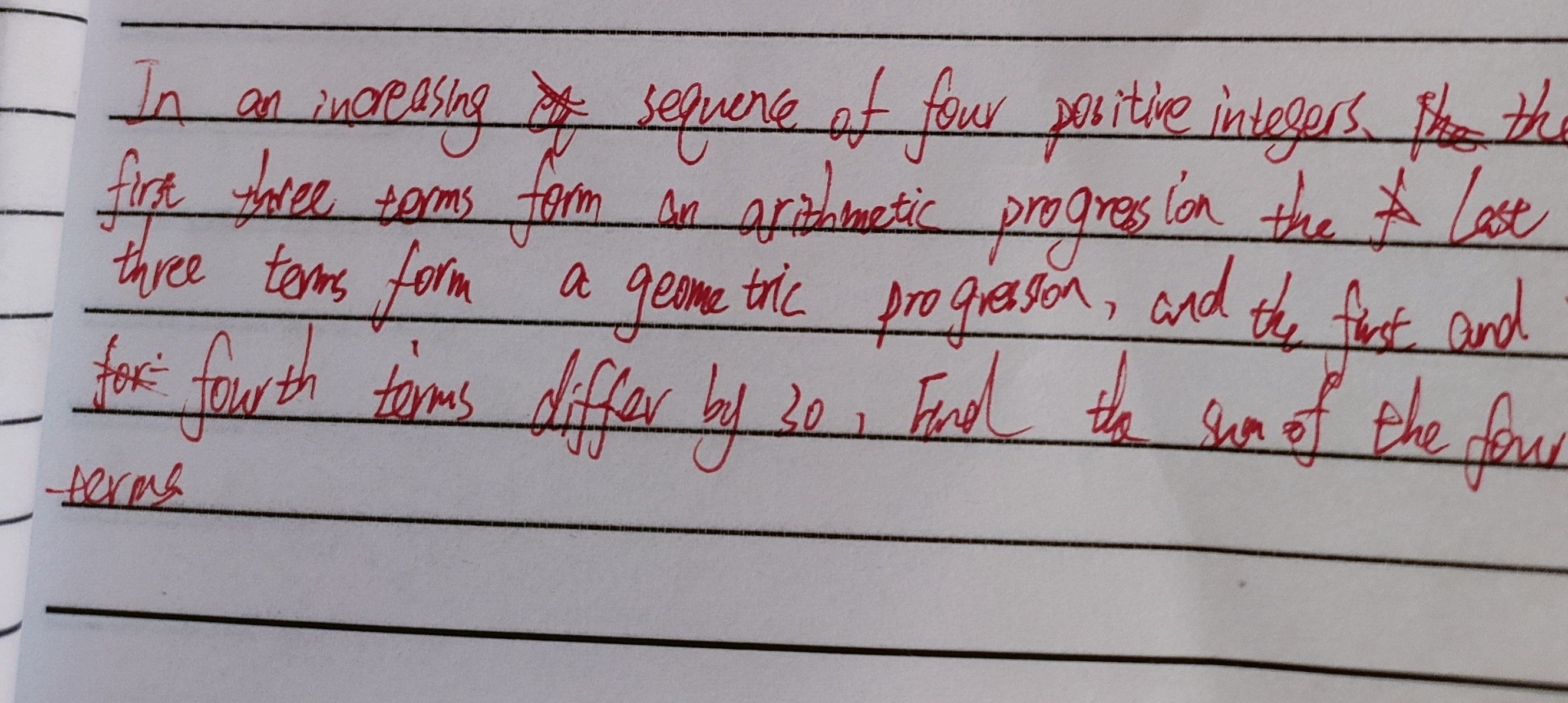 In an increasing sequence of four positive integers. the 
firt three terms form an aritmetic progress ion the last 
three tems form a geome tric progresson, and the first and 
for fourth torms differ by 30, Endl the sun of the fo 
terms