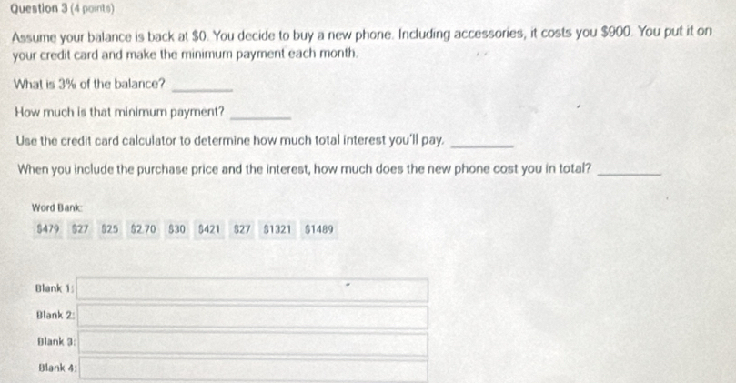 Assume your balance is back at $0. You decide to buy a new phone. Including accessories, it costs you $900. You put it on 
your credit card and make the minimum payment each month. 
What is 3% of the balance?_ 
How much is that minimum payment?_ 
Use the credit card calculator to determine how much total interest you'll pay._ 
When you include the purchase price and the interest, how much does the new phone cost you in total?_ 
Word Bank:
$479 $27 $25 $2.70 $30 $421 $27 $1321 $1489
Blank 1: □ 
Blank 2: □ 
Blank 3: □ 
Blank 4: a_□ 