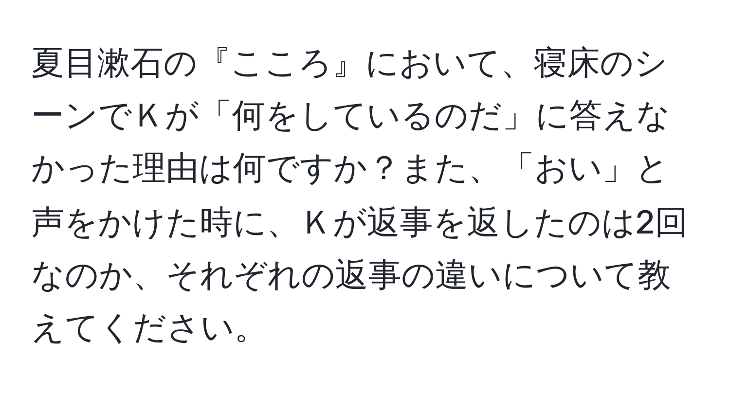 夏目漱石の『こころ』において、寝床のシーンでＫが「何をしているのだ」に答えなかった理由は何ですか？また、「おい」と声をかけた時に、Ｋが返事を返したのは2回なのか、それぞれの返事の違いについて教えてください。