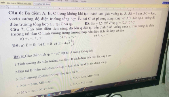 Xém lái '' X0m'' ' Mathlype he giip
# MÁT Các macro đã bi vô hiệu hóa. Cha phép Nội dung
Câu 6: Ba điểm A, B, C trong không khí tạo thành tam giác vuông tại A. AB=3cm, AC=4cm, 
vectơ cường độ điện trường tổng hợp Ec tại C có phương song song với AB. Xác định cường độ
điện trường tổng hợp Ec tại C và q2. DS: E_C=1,5.10^4V/m; q_2=12, 5.10^(-9)C
Câu 7: Cho bốn điện tích cùng độ lớn q đặt tại bốn đinh hình vuồng cạnh a. Tìm cường độ điện
trường tại tâm O hình vuông trong trường hợp bốn điện tích lần lượt có đầu:
a) +, +, +, + b) +, -, +, - c) +, -, -, +
DS: a) E=0; b) E=0 c) E=4sqrt(2) kq/a^2 
Bài 8: Cho điện tích q_1=4mu C đặt tại A trong không khí
1.Tính cường độ điện trường tại điểm B cách điện tích một khoảng 5 cm
2.Đặt tại B thêm một điện tích q_2=1mu C tinh lực điện tác dụng lên q:
3.Tính cường độ điện trường tổng hợp tại M
b.
a . MA=2cm, MB=3cm MA=7cm, MB=2cm
d.
c: MA=3cm, MB=4cm MA=MB=5cm
n