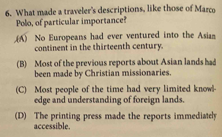 What made a traveler's descriptions, like those of Marco
Polo, of particular importance?
(A) No Europeans had ever ventured into the Asian
continent in the thirteenth century.
(B) Most of the previous reports about Asian lands had
been made by Christian missionaries.
(C) Most people of the time had very limited knowl-
edge and understanding of foreign lands.
(D) The printing press made the reports immediately
accessible.