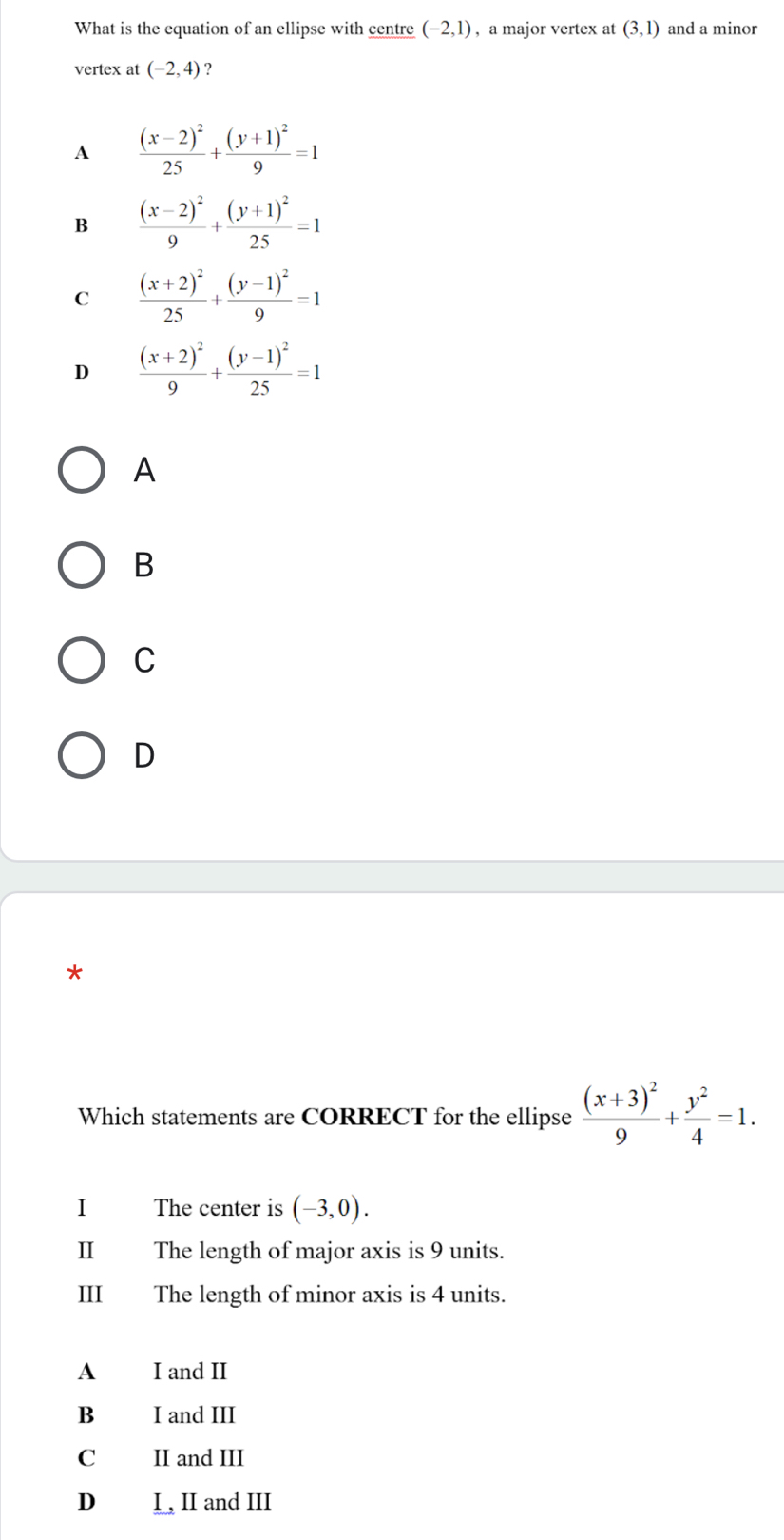 What is the equation of an ellipse with centre (-2,1) , a major vertex at (3,1) and a minor
vertex at (-2,4) ?
A frac (x-2)^225+frac (y+1)^29=1
B frac (x-2)^29+frac (y+1)^225=1
C frac (x+2)^225+frac (y-1)^29=1
D frac (x+2)^29+frac (y-1)^225=1
A
B
C
D
*
Which statements are CORRECT for the ellipse frac (x+3)^29+ y^2/4 =1. 
I The center is (-3,0). 
Ⅱ The length of major axis is 9 units.
III The length of minor axis is 4 units.
A I and II
B I and III
C II and III
D I , II and III