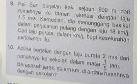 Pei San berjalan kaki sejauh 900 m dari 
rumahnya ke taman rekreasi dengan laju
1.5 m/s. Kemudian, dia menunggang basikal 
dalam perjalanan pulang dengan laju 18 km/j. 
Cari laju purata, dalam km/j, bagi keseluruhan 
perjaianan itu. 
10. Azlina berjalan dengan laju purata 2 m/s dari 
rumahnya ke sekolah dalam masa  1/5  jam. 
Berapakah jarak, dalam km, di antara rumahnya 
dengan sekolah?