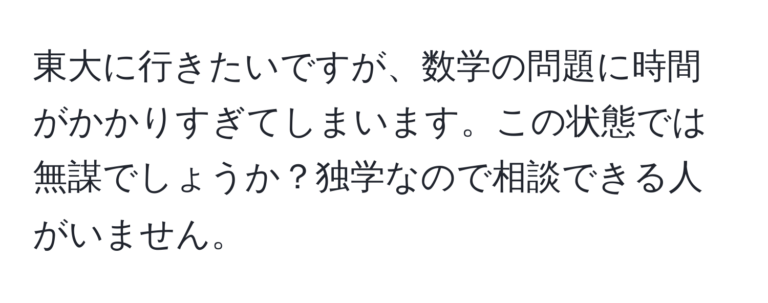 東大に行きたいですが、数学の問題に時間がかかりすぎてしまいます。この状態では無謀でしょうか？独学なので相談できる人がいません。