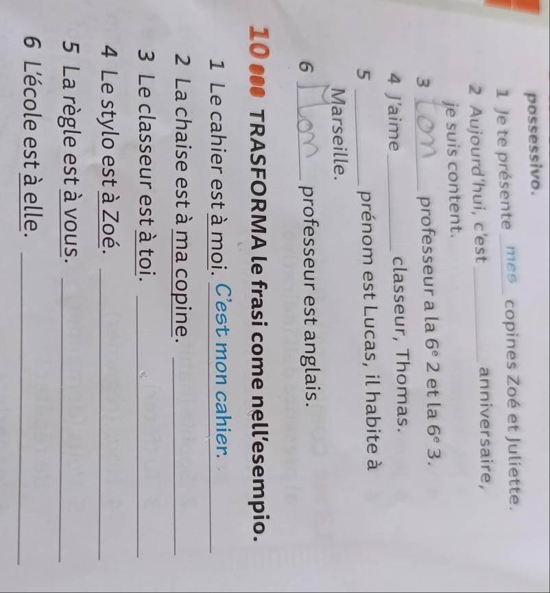 possessivo. 
1 Je te présente _mes_ copines Zoé et Juliette. 
2 Aujourd'hui, c'est _anniversaire, 
je suis content. 
3 _et la 6^e 3. 
professeur a la 6^e2
4 J'aime_ classeur, Thomas. 
5 _prénom est Lucas, il habite à 
Marseille. 
6 _professeur est anglais. 
10 ●● TRASFORMA le frasi come nell’esempio. 
1 Le cahier est à moi. C'est mon cahier. 
_ 
2 La chaise est à ma copine._ 
3 Le classeur est à toi._ 
4 Le stylo est à Zoé._ 
5 La règle est à vous._ 
6 L'école est à elle._