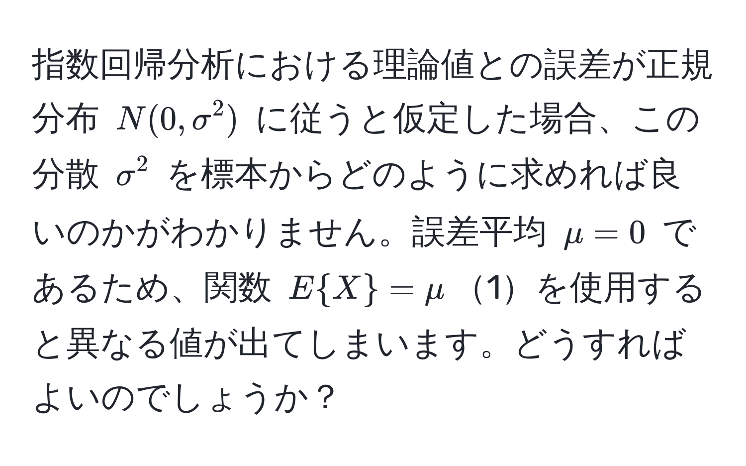 指数回帰分析における理論値との誤差が正規分布 $N(0, sigma^(2)$ に従うと仮定した場合、この分散 $sigma^2$ を標本からどのように求めれば良いのかがわかりません。誤差平均 $mu = 0$ であるため、関数 $EX) = mu$1を使用すると異なる値が出てしまいます。どうすればよいのでしょうか？