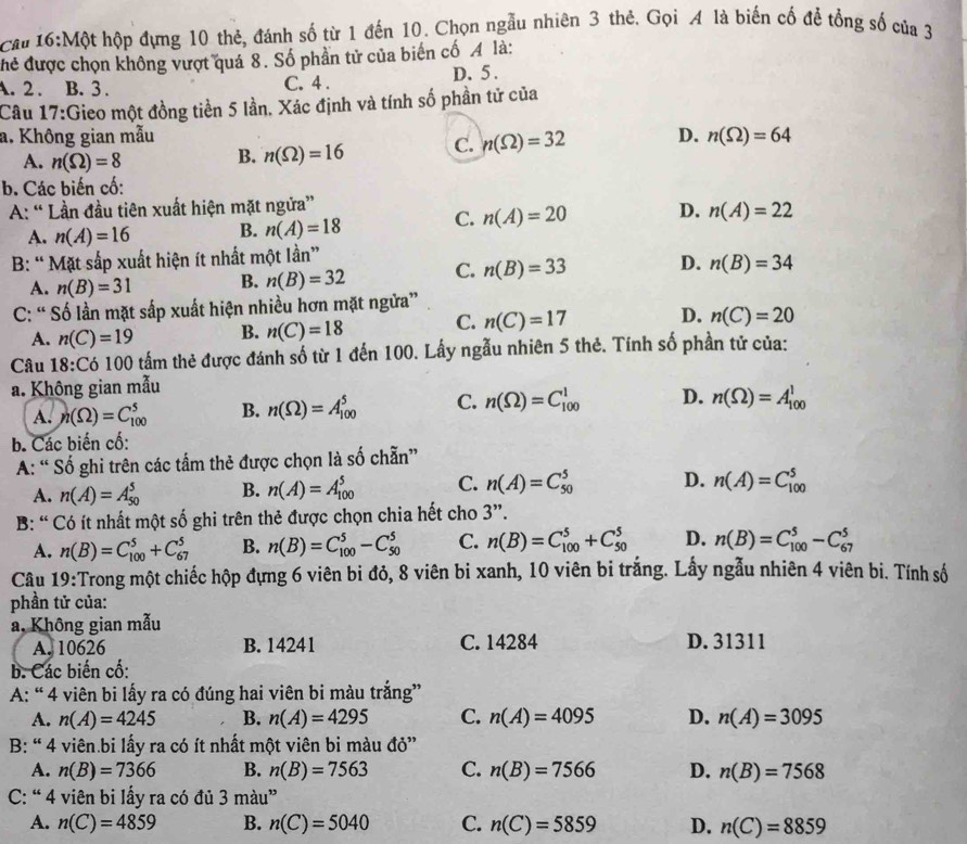 Cau 16:Một hộp đựng 10 thẻ, đánh số từ 1 đến 10. Chọn ngẫu nhiên 3 thẻ. Gọi A là biến cố để tổng số của 3
hể được chọn không vượt quá 8. Số phần tử của biến cố A là:
A. 2 . B. 3 . C. 4 . D. 5.
Câu 17:Gieo một đồng tiền 5 lần. Xác định và tính số phần tử của
a. Không gian mẫu D. n(Omega )=64
A. n(Omega )=8
B. n(Omega )=16 C. n(Omega )=32
b. Các biến cố:
A: “ Lần đầu tiên xuất hiện mặt ngửa”
A. n(A)=16 B. n(A)=18 C. n(A)=20 D. n(A)=22
B: “Mặt sắp xuất hiện ít nhất một lần”
A. n(B)=31 B. n(B)=32 C. n(B)=33 D. n(B)=34
C: “ Số lần mặt sắp xuất hiện nhiều hơn mặt ngửa”
A. n(C)=19 B. n(C)=18 C. n(C)=17 D. n(C)=20
Câu 18 3:Có 100 tấm thẻ được đánh số từ 1 đến 100. Lấy ngẫu nhiên 5 thẻ. Tính số phần tử của:
a. Không gian mẫu
A. n(Omega )=C_(100)^5 B. n(Omega )=A_(100)^5 C. n(Omega )=C_(100)^1 D. n(Omega )=A_(100)^1
b. Các biến cố:
A: “ Số ghi trên các tấm thẻ được chọn là số chẵn”
A. n(A)=A_(50)^5 B. n(A)=A_(100)^5 C. n(A)=C_(50)^5 D. n(A)=C_(100)^5
B: “ Có ít nhất một số ghi trên thẻ được chọn chia hết cho 3”.
A. n(B)=C_(100)^5+C_(67)^5 B. n(B)=C_(100)^5-C_(50)^5 C. n(B)=C_(100)^5+C_(50)^5 D. n(B)=C_(100)^5-C_(67)^5
Câu 19:Trong một chiếc hộp đựng 6 viên bi đỏ, 8 viên bi xanh, 10 viên bi trắng. Lấy ngẫu nhiên 4 viên bi. Tính số
phần tử của:
a, Không gian mẫu
A. 10626 B. 14241 C. 14284 D. 31311
b. Các biến cố:
A: “ 4 viên bi lấy ra có đúng hai viên bi màu trắng”
A. n(A)=4245 B. n(A)=4295 C. n(A)=4095 D. n(A)=3095
B: “ 4 viên bi lấy ra có ít nhất một viên bi màu đỏ”
A. n(B)=7366 B. n(B)=7563 C. n(B)=7566 D. n(B)=7568
C: “ 4 viên bi lấy ra có đủ 3mau^n
A. n(C)=4859 B. n(C)=5040 C. n(C)=5859 D. n(C)=8859