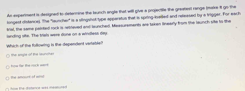 An experiment is designed to determine the launch angle that will give a projectile the greatest range (make it go the
longest distance). The "launcher" is a slingshot type apparatus that is spring-loaded and released by a trigger. For each
trial, the same painted rock is retrieved and launched. Measurements are taken linearly from the launch site to the
landing site. The trials were done on a windless day.
Which of the following is the dependent variable?
the angle of the launcher
how far the rock went
the amount of wind
how the distance was measured