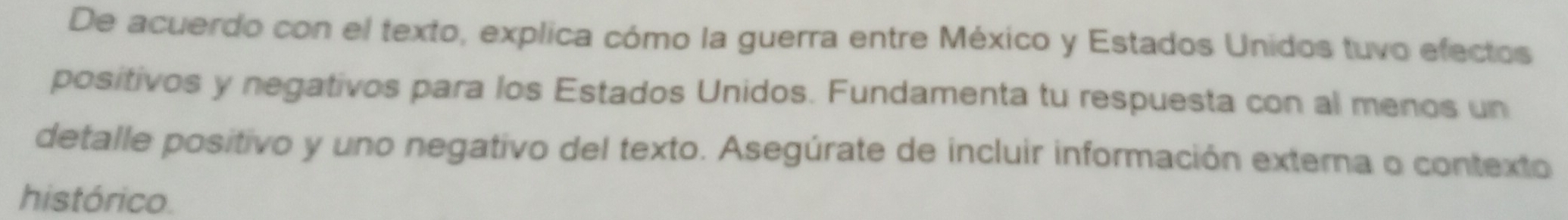 De acuerdo con el texto, explica cómo la guerra entre México y Estados Unidos tuvo efectos 
positivos y negativos para los Estados Unidos. Fundamenta tu respuesta con al menos un 
detalle positivo y uno negativo del texto. Asegúrate de incluir información externa o contexto 
histórico.