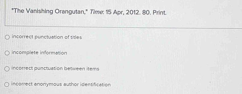 "The Vanishing Orangutan," Time: 15 Apr, 2012. 80. Print.
incorrect punctuation of titles
incomplete information
incorrect punctuation between items
incorrect anonymous author identification