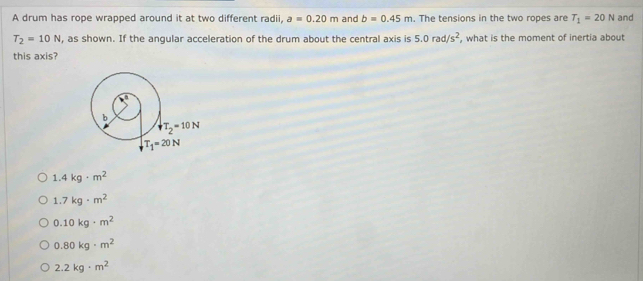 A drum has rope wrapped around it at two different radii, a=0.20m and b=0.45m. The tensions in the two ropes are T_1=20N and
T_2=10N , as shown. If the angular acceleration of the drum about the central axis is 5.0rad/s^2 , what is the moment of inertia about
this axis?
b
downarrow T_2=10N
T_1=20N
1.4kg· m^2
1.7kg· m^2
0.10kg· m^2
0.80kg· m^2
2.2kg· m^2