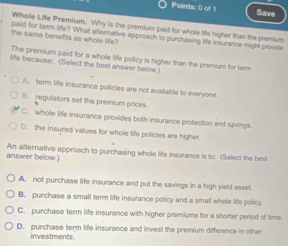 Save
Whole Life Premium. Why is the premium paid for whole life higher than the premium
paid for term life? What alternative approach to purchasing life insurance might provide
the same benefits as whole life?
The premium paid for a whole life policy is higher than the premium for term
life because: (Select the best answer below.)
A. term life insurance policies are not available to everyone.
B. regulators set the premium prices.
C. whole life insurance provides both insurance protection and savings.
D. the insured values for whole life policies are higher.
An alternative approach to purchasing whole life insurance is to: (Select the best
answer below.)
A. not purchase life insurance and put the savings in a high yield asset.
B. purchase a small term life insurance policy and a small whole life policy.
C. purchase term life insurance with higher premiums for a shorter period of time.
D. purchase term life insurance and invest the premium difference in other
investments.