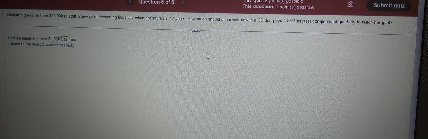 This question: 1 point(s) possible Submit quiz 
Corinne's goal is to have $35,000 to start a new cake decorating business when she retires in 17 years. How much should she invest now in a CD that pays 4.85% interest compounded quarterly to reach her goal? 
Cornne needs to invest $ 15287.32 now 
(Round to the nearest cent as needed.)