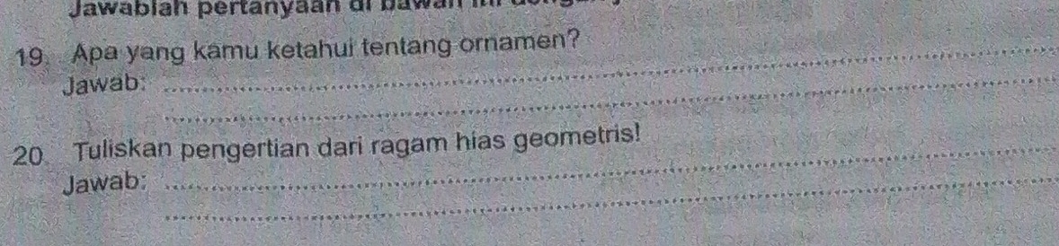 Jawabian pertanyaan di bawan im 
19 Apa yang kamu ketahui tentang ornamen? 
Jawab: 
_ 
20 Tuliskan pengertian dari ragam hias geometris! 
Jawab:_