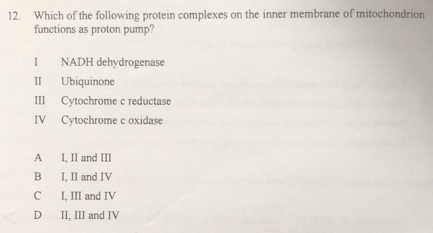 Which of the following protein complexes on the inner membrane of mitochondrion
functions as proton pump?
I NADH dehydrogenase
II Ubiquinone
III Cytochrome c reductase
IV Cytochrome c oxidase
A I, II and III
B I, II and IV
C I, III and IV
D II, III and IV