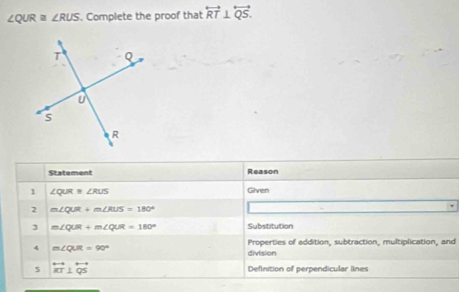 ∠ QUR≌ ∠ RUS. Complete the proof that overleftrightarrow RT⊥ overleftrightarrow QS. 
Statement Reason 
1 ∠ QUR≌ ∠ RUS
Given 
2 m∠ QUR+m∠ RUS=180°
3 m∠ QUR+m∠ QUR=180° Substitution 
4 m∠ QUR=90°
Properties of addition, subtraction, multiplication, and 
division 
5 overleftrightarrow RT⊥ overleftrightarrow QS Definition of perpendicular lines