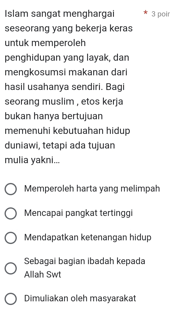 Islam sangat menghargai 3 poir
seseorang yang bekerja keras
untuk memperoleh
penghidupan yang layak, dan
mengkosumsi makanan dari
hasil usahanya sendiri. Bagi
seorang muslim , etos kerja
bukan hanya bertujuan
memenuhi kebutuahan hidup
duniawi, tetapi ada tujuan
mulia yakni...
Memperoleh harta yang melimpah
Mencapai pangkat tertinggi
Mendapatkan ketenangan hidup
Sebagai bagian ibadah kepada
Allah Swt
Dimuliakan oleh masyarakat