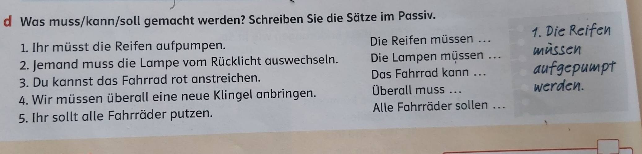 Was muss/kann/soll gemacht werden? Schreiben Sie die Sätze im Passiv. 
1 Die Reite 
1. Ihr müsst die Reifen aufpumpen. Die Reifen müssen ... 
2. Jemand muss die Lampe vom Rücklicht auswechseln. Die Lampen müssen ... 
m u sse 
t 
3. Du kannst das Fahrrad rot anstreichen. Das Fahrrad kann ... 
4. Wir müssen überall eine neue Klingel anbringen. 
Überall muss ... 
Alle Fahrräder sollen ... 
5. Ihr sollt alle Fahrräder putzen.