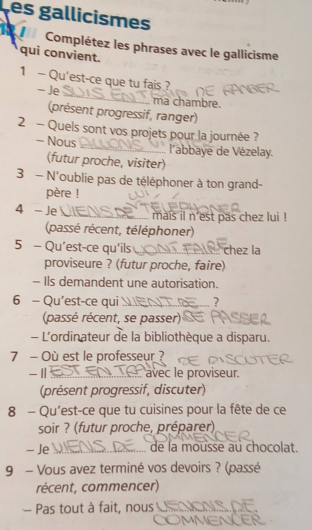 es gallicismes 
Complétez les phrases avec le gallicisme 
qui convient. 
_ 
1 - Qu'est-ce que tu fais ? 
- Je 
ma chambre. 
(présent progressif, ranger) 
_ 
2 - Quels sont vos projets pour la journée ? 
- Nous 
l'abbaye de Vézelay. 
(futur proche, visiter) 
3 - N'oublie pas de téléphoner à ton grand- 
père ! 
4 - Je 
_.... mais il n'est pas chez lui ! 
(passé récent, téléphoner) 
5 - Qu'est-ce qu'ils chez la 
proviseure ? (futur proche, faire) 
- Ils demandent une autorisation. 
6 - Qu’est-ce qui 
(passé récent, se passer) 
- L'ordinateur de la bibliothèque a disparu. 
7 - Où est le professeur ? 
-Ⅱ _:. avec le proviseur. 
(présent progressif, discuter) 
8 - Qu'est-ce que tu cuisines pour la fête de ce 
soir ? (futur proche, préparer) 
- Je __ de la mousse au chocolat. 
9 - Vous avez terminé vos devoirs ? (passé 
récent, commencer) 
Pas tout à fait, nous