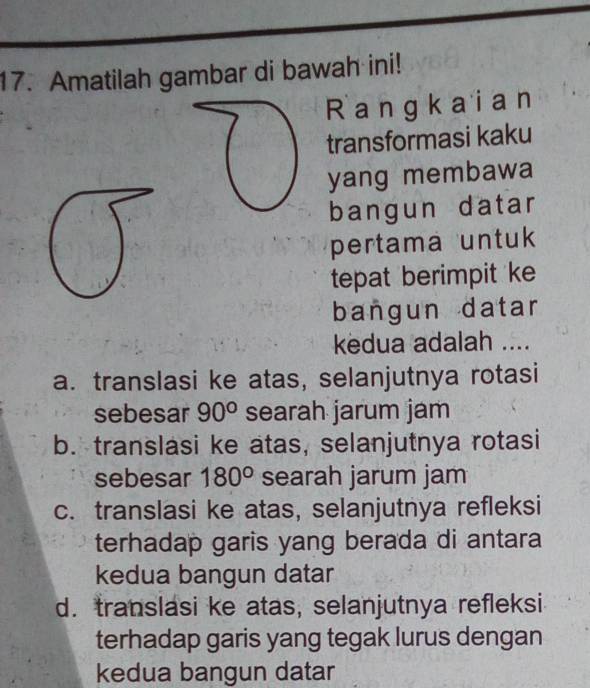 Amatilah gambar di bawah ini!
Rangkaian
transformasi kaku
yang membawa
bangun datar
pertama untuk
tepat berimpit ke
bangun datar
kedua adalah ....
a. translasi ke atas, selanjutnya rotasi
sebesar 90° searah jarum jam
b. translasi ke atas, selanjutnya rotasi
sebesar 180° searah jarum jam
c. translasi ke atas, selanjutnya refleksi
terhadap garis yang berada di antara
kedua bangun datar
d. translasi ke atas, selanjutnya refleksi
terhadap garis yang tegak lurus dengan
kedua bangun datar