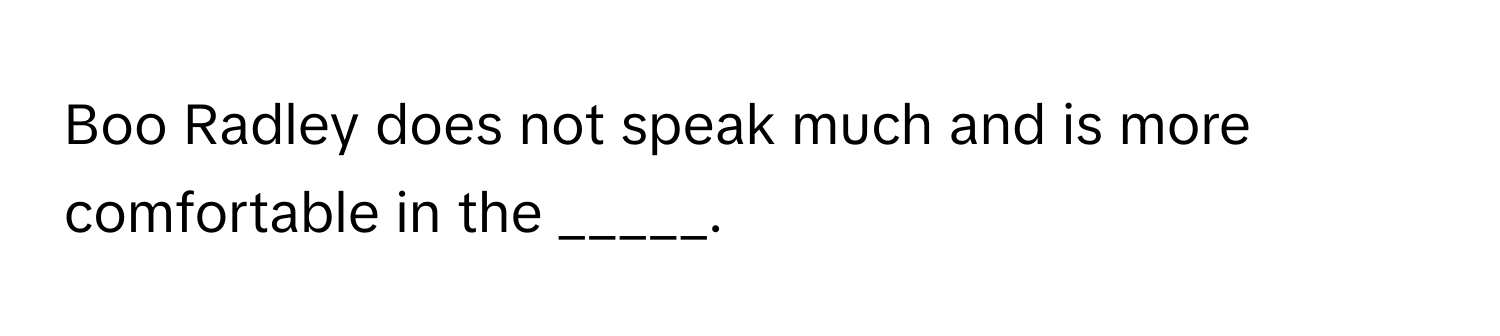 Boo Radley does not speak much and is more comfortable in the _____.