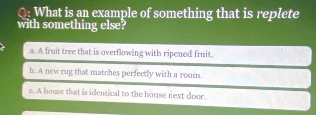 What is an example of something that is replete
with something else?
a. A fruit tree that is overflowing with ripened fruit.
b. A new rug that matches perfectly with a room.
c. A house that is identical to the house next door.