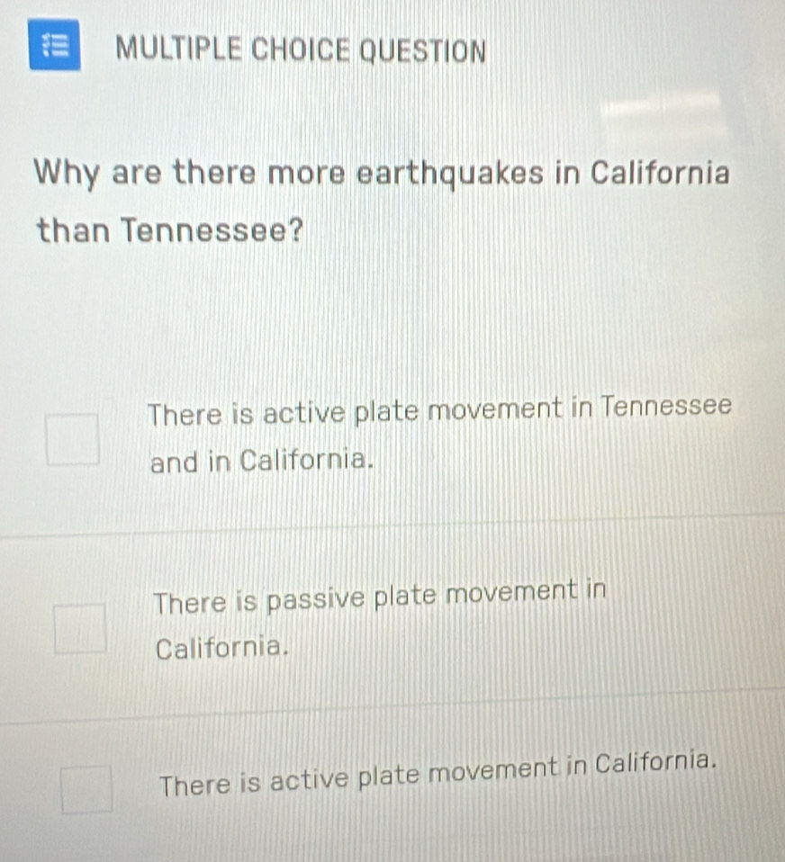 QUESTION
Why are there more earthquakes in California
than Tennessee?
There is active plate movement in Tennessee
and in California.
There is passive plate movement in
California.
There is active plate movement in California.