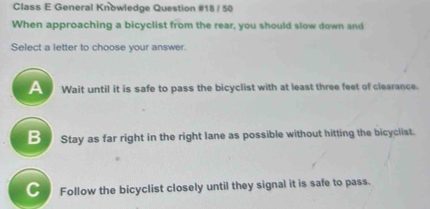 Class E General Knowledge Question #18 / 50
When approaching a bicyclist from the rear, you should slow down and
Select a letter to choose your answer.
Wait until it is safe to pass the bicyclist with at least three feet of clearance.
Stay as far right in the right lane as possible without hitting the bicyclist.
CI Follow the bicyclist closely until they signal it is safe to pass.