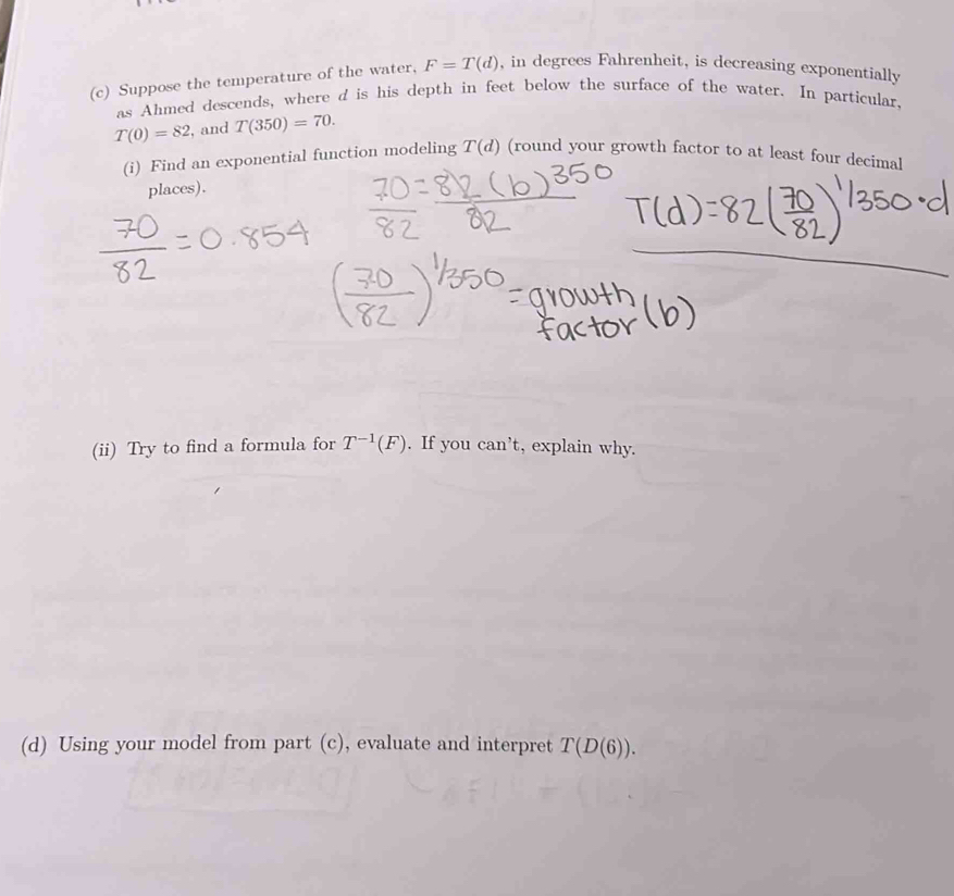 Suppose the temperature of the water, F=T(d) , in degrees Fahrenheit, is decreasing exponentially 
as Ahmed descends, where d is his depth in feet below the surface of the water. In particular.
T(0)=82 , and T(350)=70. 
(i) Find an exponential function modeling T(d) (round your growth factor to at least four decimal 
places). 
(ii) Try to find a formula for T^(-1)(F). If you can’t, explain why. 
(d) Using your model from part (c), evaluate and interpret T(D(6)).