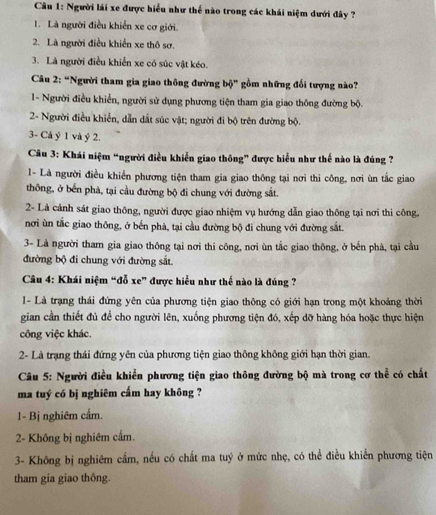 Người lái xe được hiểu như thế nào trong các khái niệm dưới đây ?
1. Là người điều khiển xe cơ giới.
2. Là người điều khiển xe thô sơ.
3. Là người điều khiển xe có súc vật kéo.
Câu 2: “Người tham gia giao thông đường bộ” gồm những đối tượng nào?
1- Người điều khiển, người sử dụng phương tiện tham gia giao thông đường bộ.
2- Người điều khiền, dẫn dắt súc vật; người đi bộ trên đường bộ.
3- Cả ý 1 và ý 2.
Câu 3: Khái niệm “người điều khiển giao thông” được hiểu như thế nào là đúng ?
1- Là người điều khiển phương tiện tham gia giao thông tại nơi thi công, nơi ùn tắc giao
thông, ở bến phà, tại cầu đường bộ đi chung với đường sắt.
2- Là cảnh sát giao thông, người được giao nhiệm vụ hướng dẫn giao thông tại nơi thi công,
nơi ùn tắc giao thông, ở bến phà, tại cầu đường bộ đi chung với đường sắt.
3- Là người tham gia giao thông tại nơi thi công, nơi ùn tắc giao thông, ở bến phà, tại cầu
đường bộ đi chung với đường sắt.
Câu 4: Khái niệm “đỗ xe” được hiểu như thế nào là đúng ?
1- Là trạng thái đứng yên của phương tiện giao thông có giới hạn trong một khoảng thời
gian cần thiết đủ đề cho người lên, xuống phương tiện đó, xếp dỡ hàng hóa hoặc thực hiện
công việc khác.
2- Là trạng thái đứng yên của phương tiện giao thông không giới hạn thời gian.
Câu 5: Người điều khiển phương tiện giao thông đường bộ mà trong cơ thể có chất
ma tuý có bị nghiêm cấm hay không ?
1- Bị nghiêm cấm.
2- Không bị nghiêm cẩm.
3- Không bị nghiêm cấm, nếu có chất ma tuý ở mức nhẹ, có thể điều khiển phương tiện
tham gia giao thông.